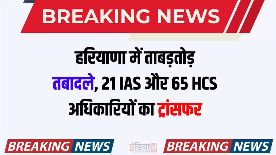 हरियाणा में ताबड़तोड़ तबादले, 21 IAS और 65 HCS अधिकारियों का ट्रांसफर