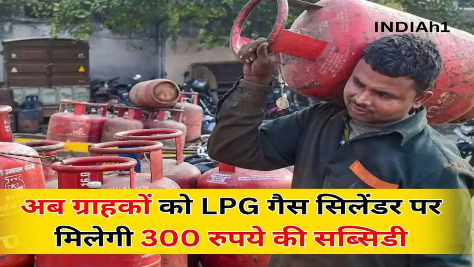 अब ग्राहकों को LPG गैस सिलेंडर पर मिलेगी 300  रुपये की सब्सिडी