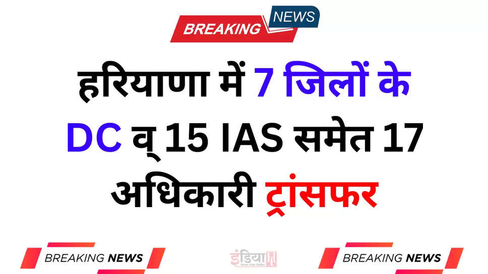 हरियाणा में 7 जिलों के DC व् 15 IAS समेत 17 अधिकारी ट्रांसफर